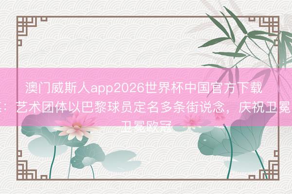 澳门威斯人app2026世界杯中国官方下载 法媒：艺术团体以巴黎球员定名多条街说念，庆祝卫冕欧冠