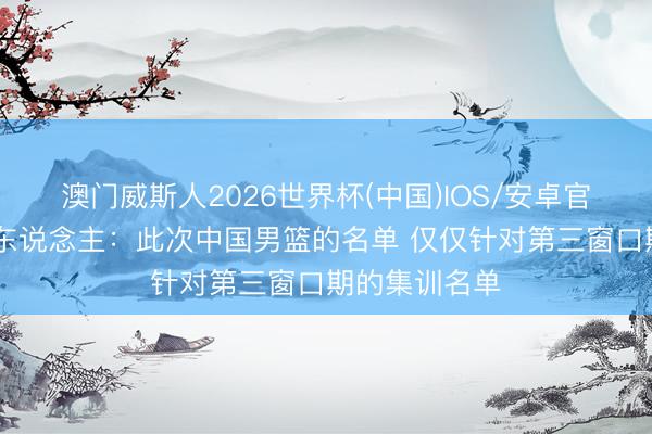 澳门威斯人2026世界杯(中国)IOS/安卓官方下载 媒体东说念主：此次中国男篮的名单 仅仅针对第三窗口期的集训名单