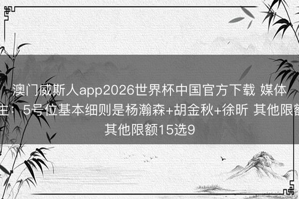 澳门威斯人app2026世界杯中国官方下载 媒体东说念主：5号位基本细则是杨瀚森+胡金秋+徐昕 其他限额15选9