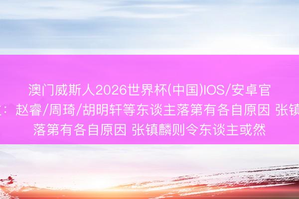 澳门威斯人2026世界杯(中国)IOS/安卓官方下载 媒体东谈主：赵睿/周琦/胡明轩等东谈主落第有各自原因 张镇麟则令东谈主或然