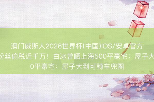 澳门威斯人2026世界杯(中国)IOS/安卓官方下载 4000万粉丝偷税近千万！白冰曾晒上海500平豪宅：屋子大到可骑车兜圈