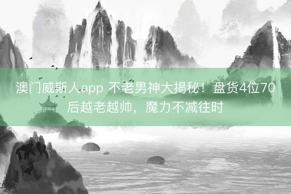 澳门威斯人app 不老男神大揭秘！盘货4位70后越老越帅，魔力不减往时