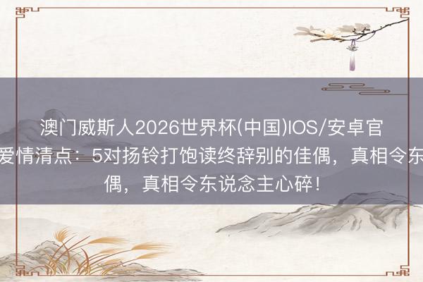 澳门威斯人2026世界杯(中国)IOS/安卓官方下载 明星爱情清点：5对扬铃打饱读终辞别的佳偶，真相令东说念主心碎！