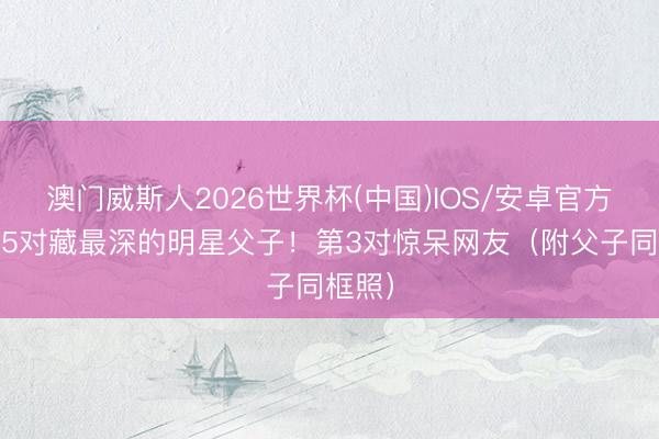 澳门威斯人2026世界杯(中国)IOS/安卓官方下载 5对藏最深的明星父子！第3对惊呆网友（附父子同框照）