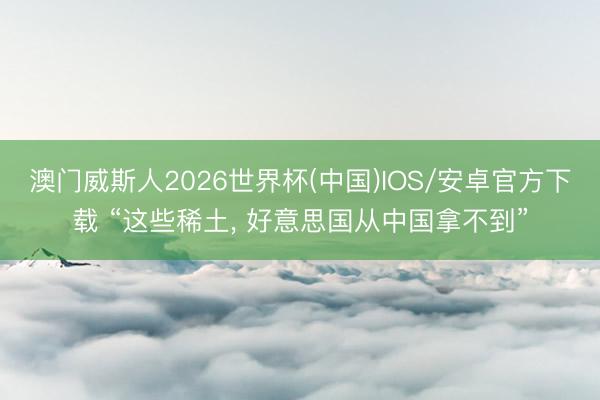澳门威斯人2026世界杯(中国)IOS/安卓官方下载 “这些稀土, 好意思国从中国拿不到”