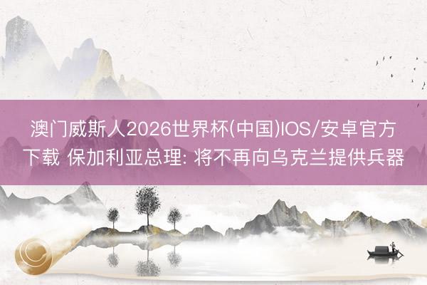 澳门威斯人2026世界杯(中国)IOS/安卓官方下载 保加利亚总理: 将不再向乌克兰提供兵器