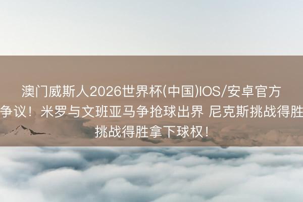 澳门威斯人2026世界杯(中国)IOS/安卓官方下载 没啥争议！米罗与文班亚马争抢球出界 尼克斯挑战得胜拿下球权！