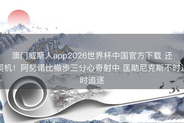 澳门威斯人app2026世界杯中国官方下载 还有契机！阿努诺比撤步三分心奇射中 匡助尼克斯不时追逐