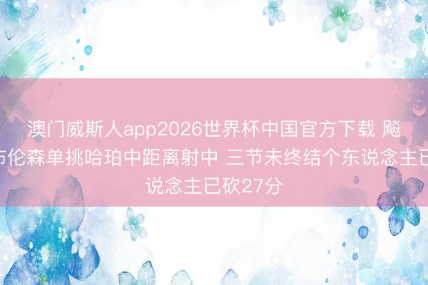 澳门威斯人app2026世界杯中国官方下载 飚上了！布伦森单挑哈珀中距离射中 三节未终结个东说念主已砍27分