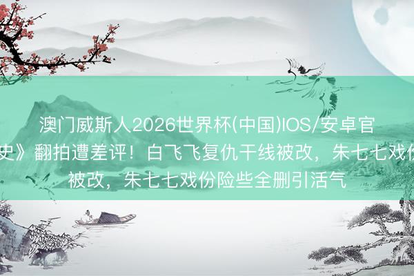 澳门威斯人2026世界杯(中国)IOS/安卓官方下载 《武林外史》翻拍遭差评！白飞飞复仇干线被改，朱七七戏份险些全删引活气