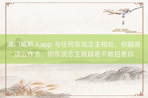 澳门威斯人app 与任何东说念主相处，你越是这么作念，别东说念主就越是不敢招惹你