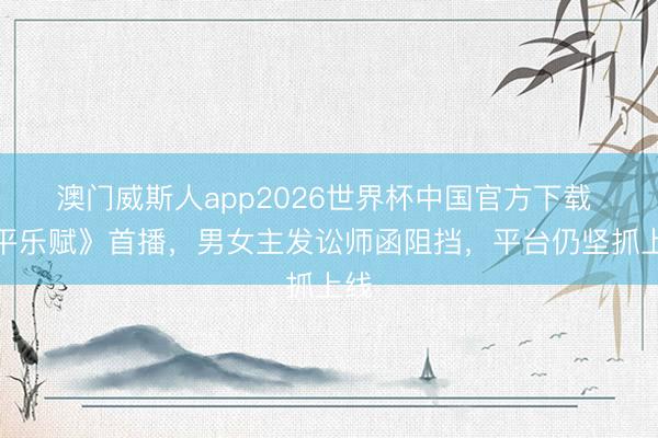 澳门威斯人app2026世界杯中国官方下载 《平乐赋》首播，男女主发讼师函阻挡，平台仍坚抓上线