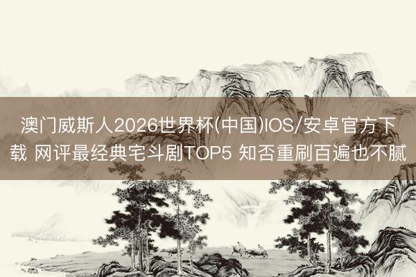 澳门威斯人2026世界杯(中国)IOS/安卓官方下载 网评最经典宅斗剧TOP5 知否重刷百遍也不腻