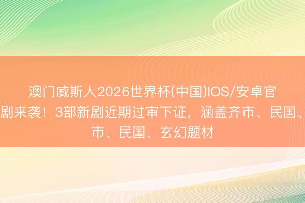 澳门威斯人2026世界杯(中国)IOS/安卓官方下载 新剧来袭！3部新剧近期过审下证，涵盖齐市、民国、玄幻题材