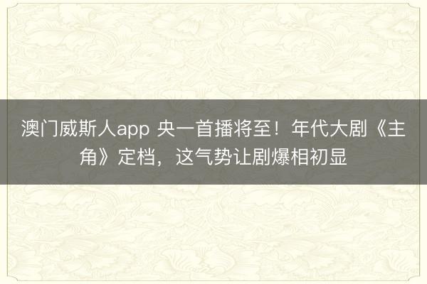 澳门威斯人app 央一首播将至！年代大剧《主角》定档，这气势让剧爆相初显