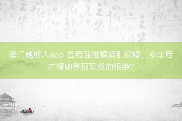 澳门威斯人app 吕后强推甥舅乱伦婚，多年后才懂她登顶职权的狠绝？