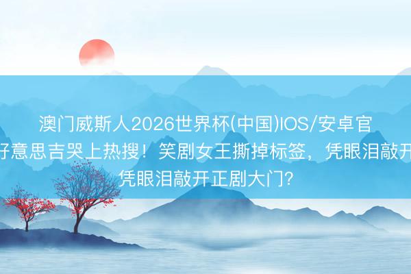 澳门威斯人2026世界杯(中国)IOS/安卓官方下载 朱好意思吉哭上热搜!笑剧女王撕掉标签,凭眼泪敲开正剧大门?