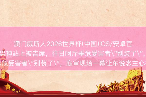 澳门威斯人2026世界杯(中国)IOS/安卓官方下载 《放羊的星星》男神站上被告席，往日呵斥垂危受害者
