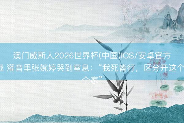 澳门威斯人2026世界杯(中国)IOS/安卓官方下载 灌音里张婉婷哭到窒息：“我死皆行，区分开这个家”