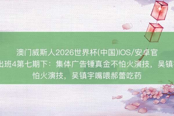 澳门威斯人2026世界杯(中国)IOS/安卓官方下载 无尽突出班4第七期下：集体广告锤真金不怕火演技，吴镇宇嘴喂郝蕾吃药