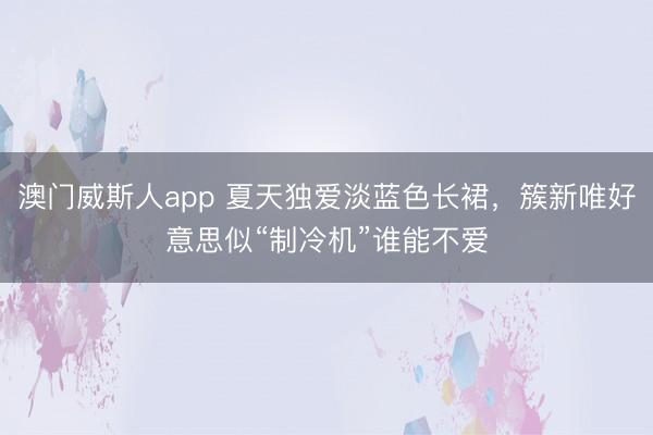澳门威斯人app 夏天独爱淡蓝色长裙，簇新唯好意思似“制冷机”谁能不爱