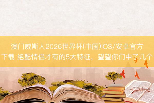 澳门威斯人2026世界杯(中国)IOS/安卓官方下载 绝配情侣才有的5大特征，望望你们中了几个