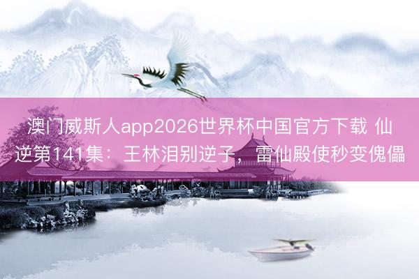 澳门威斯人app2026世界杯中国官方下载 仙逆第141集：王林泪别逆子，雷仙殿使秒变傀儡