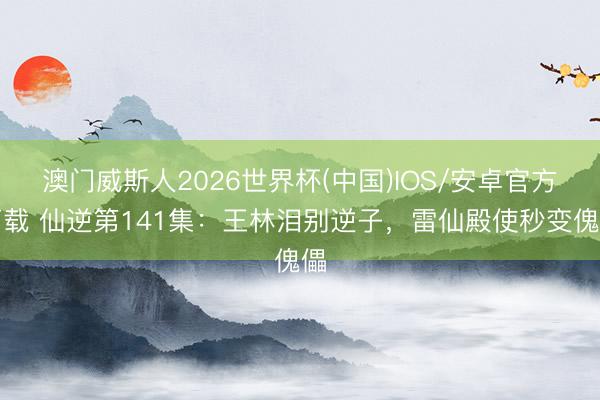 澳门威斯人2026世界杯(中国)IOS/安卓官方下载 仙逆第141集：王林泪别逆子，雷仙殿使秒变傀儡