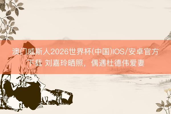 澳门威斯人2026世界杯(中国)IOS/安卓官方下载 刘嘉玲晒照，偶遇杜德伟爱妻