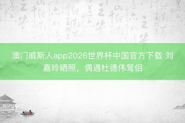 澳门威斯人app2026世界杯中国官方下载 刘嘉玲晒照，偶遇杜德伟鸳侣