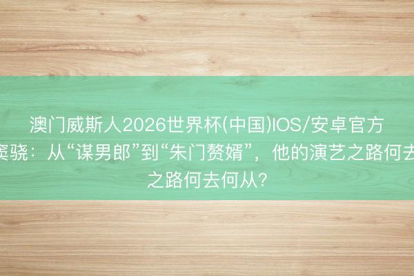 澳门威斯人2026世界杯(中国)IOS/安卓官方下载 窦骁：从“谋男郎”到“朱门赘婿”，他的演艺之路何去何从？