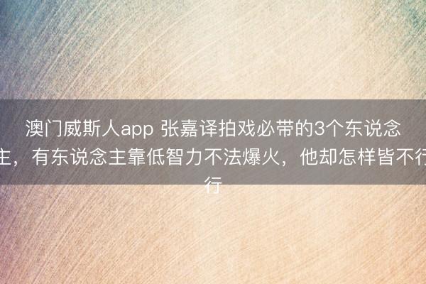 澳门威斯人app 张嘉译拍戏必带的3个东说念主,有东说念主靠低智力不法爆火,他却怎样皆不行