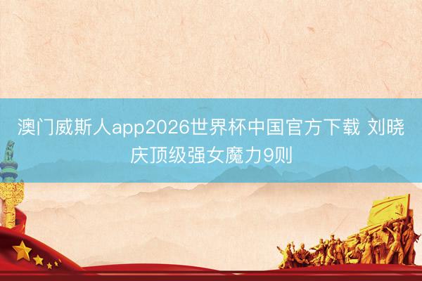 澳门威斯人app2026世界杯中国官方下载 刘晓庆顶级强女魔力9则