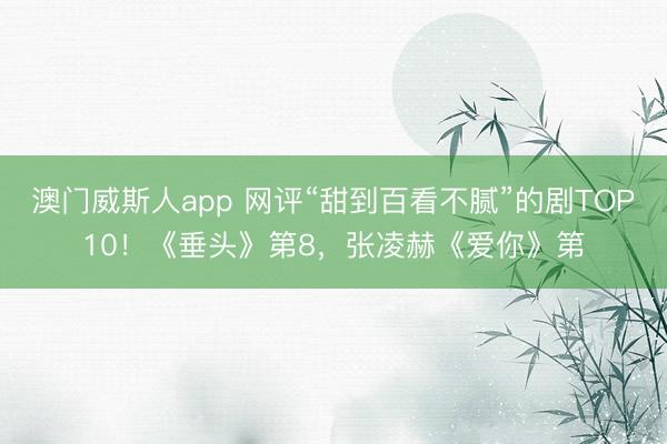 澳门威斯人app 网评“甜到百看不腻”的剧TOP10！《垂头》第8，张凌赫《爱你》第