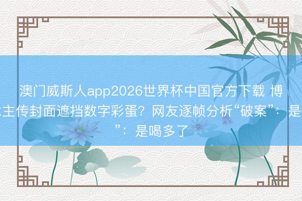 澳门威斯人app2026世界杯中国官方下载 博东说念主传封面遮挡数字彩蛋？网友逐帧分析“破案”：是喝多了