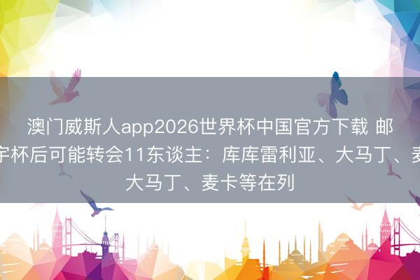澳门威斯人app2026世界杯中国官方下载 邮报清点寰宇杯后可能转会11东谈主：库库雷利亚、大马丁、麦卡等在列