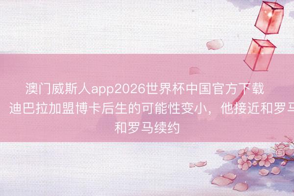 澳门威斯人app2026世界杯中国官方下载 阿媒：迪巴拉加盟博卡后生的可能性变小，他接近和罗马续约