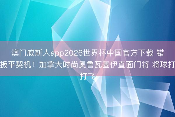 澳门威斯人app2026世界杯中国官方下载 错失扳平契机！加拿大时尚奥鲁瓦塞伊直面门将 将球打飞