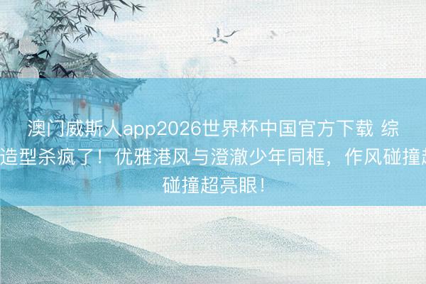 澳门威斯人app2026世界杯中国官方下载 综艺嘉宾造型杀疯了！优雅港风与澄澈少年同框，作风碰撞超亮眼！