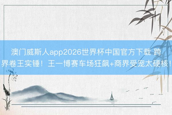 澳门威斯人app2026世界杯中国官方下载 跨界卷王实锤！王一博赛车场狂飙+商界受宠太硬核！
