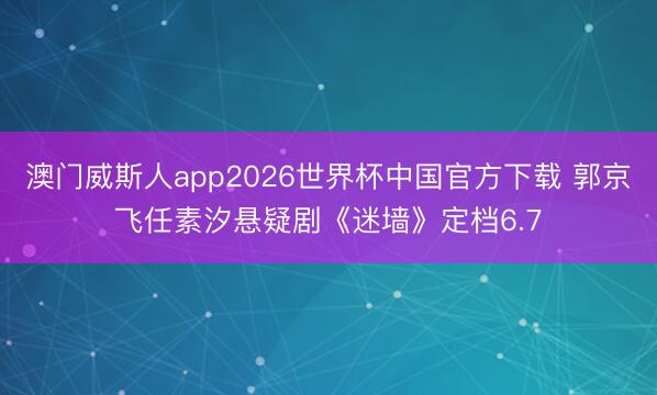 澳门威斯人app2026世界杯中国官方下载 郭京飞任素汐悬疑剧《迷墙》定档6.7