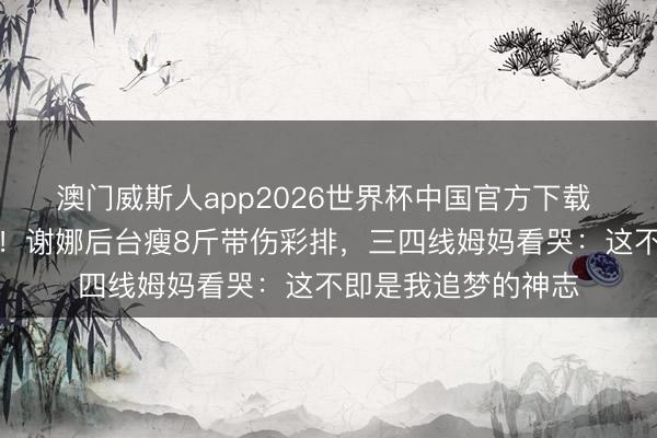 澳门威斯人app2026世界杯中国官方下载 从亏损到世界开唱！谢娜后台瘦8斤带伤彩排，三四线姆妈看哭：这不即是我追梦的神志