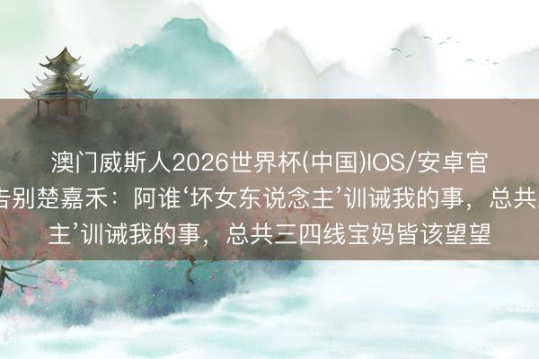澳门威斯人2026世界杯(中国)IOS/安卓官方下载 韩沛颖深度告别楚嘉禾：阿谁‘坏女东说念主’训诫我的事，总共三四线宝妈皆该望望