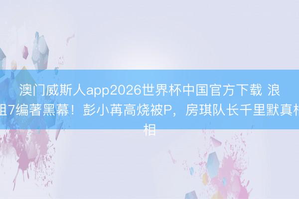 澳门威斯人app2026世界杯中国官方下载 浪姐7编著黑幕！彭小苒高烧被P，房琪队长千里默真相