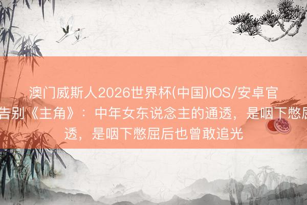 澳门威斯人2026世界杯(中国)IOS/安卓官方下载 王晓晨告别《主角》：中年女东说念主的通透，是咽下憋屈后也曾敢追光
