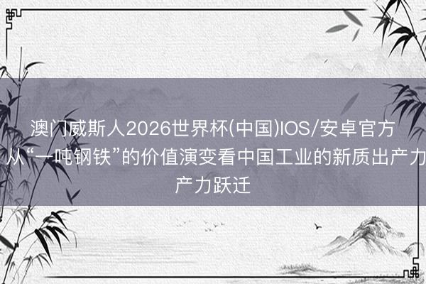 澳门威斯人2026世界杯(中国)IOS/安卓官方下载 从“一吨钢铁”的价值演变看中国工业的新质出产力跃迁