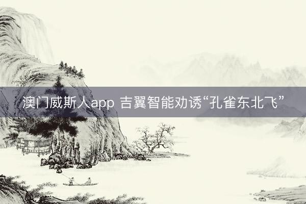 澳门威斯人app 吉翼智能劝诱“孔雀东北飞”
