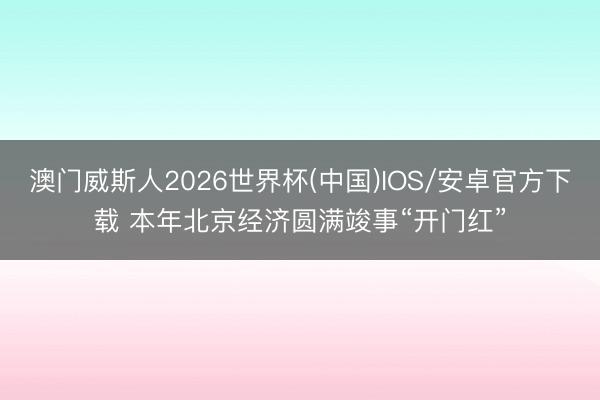 澳门威斯人2026世界杯(中国)IOS/安卓官方下载 本年北京经济圆满竣事“开门红”