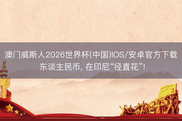 澳门威斯人2026世界杯(中国)IOS/安卓官方下载 东谈主民币， 在印尼“径直花”!