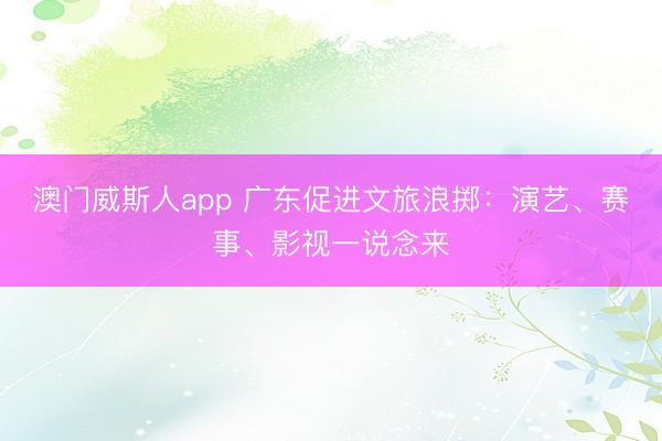 澳门威斯人app 广东促进文旅浪掷：演艺、赛事、影视一说念来